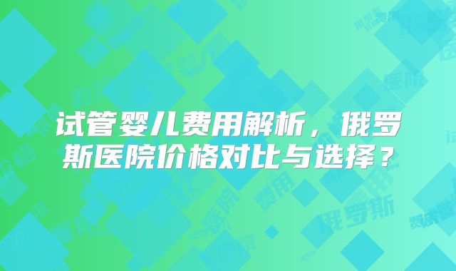 试管婴儿费用解析,俄罗斯医院价格对比与选择?