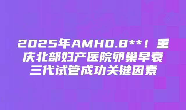 2025年AMH0.8**!重庆北部妇产医院卵巢早衰三代试管成功关键因素
