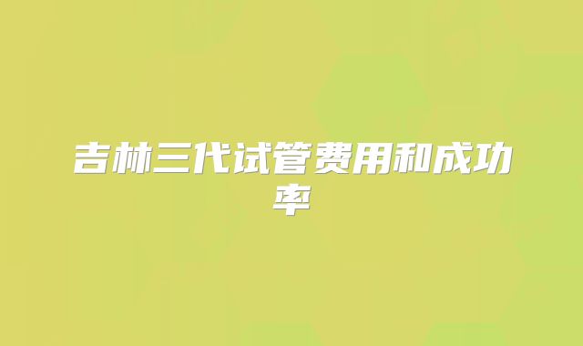 吉林三代试管费用和成功率