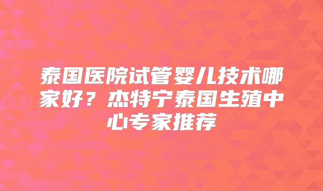 泰国医院试管婴儿技术哪家好?杰特宁泰国生殖中心专家推荐