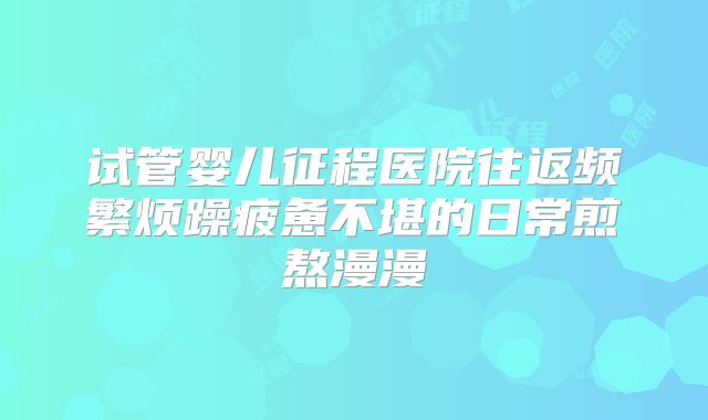 试管婴儿征程医院往返频繁烦躁疲惫不堪的日常煎熬漫漫