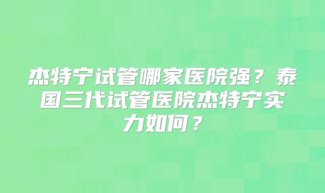 杰特宁试管哪家医院强?泰国三代试管医院杰特宁实力如何?