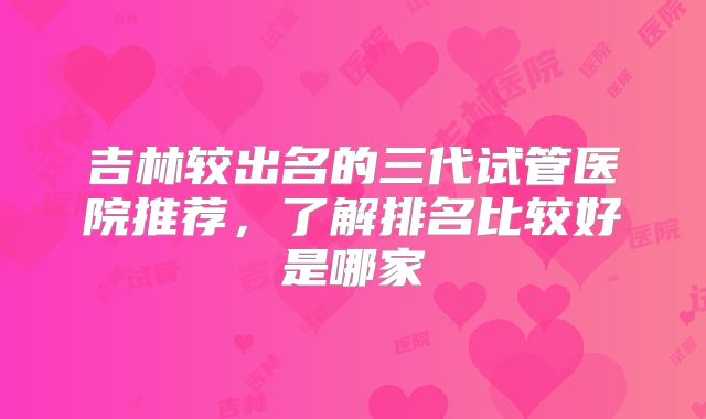 吉林较出名的三代试管医院推荐,了解排名比较好是哪家