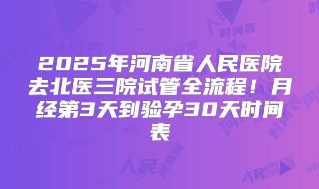 2025年河南省人民医院去北医三院试管全流程!月经第3天到验孕30天时间表