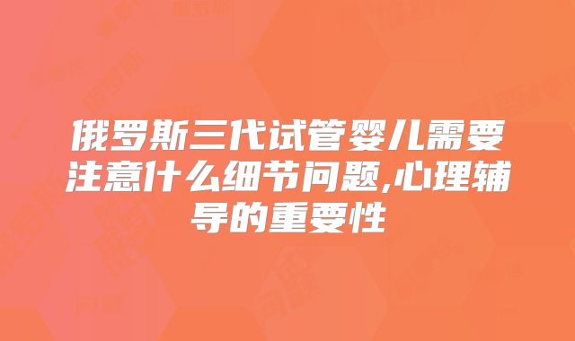俄罗斯三代试管婴儿需要注意什么细节问题,心理辅导的重要性