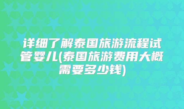 详细了解泰国旅游流程试管婴儿(泰国旅游费用大概需要多少钱)