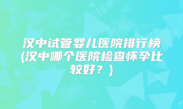 汉中试管婴儿医院排行榜(汉中哪个医院检查怀孕比较好?)