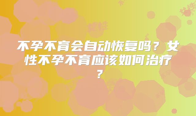 不孕不育会自动恢复吗？女性不孕不育应该如何治疗？