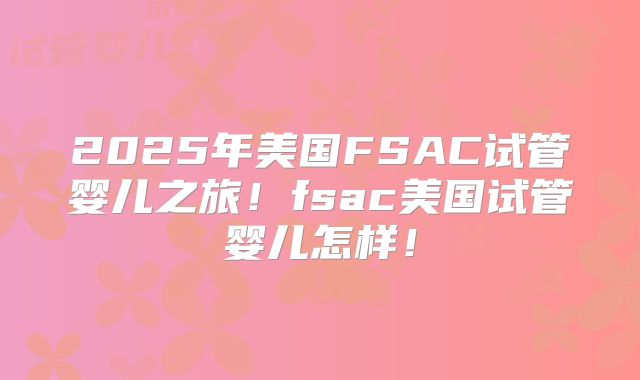 2025年美国FSAC试管婴儿之旅!fsac美国试管婴儿怎样!