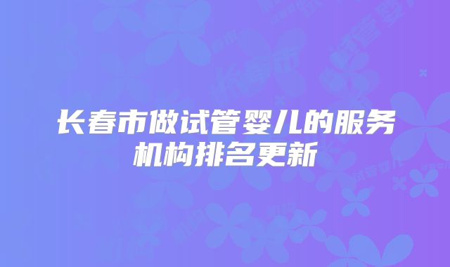 长春市做试管婴儿的服务机构排名更新