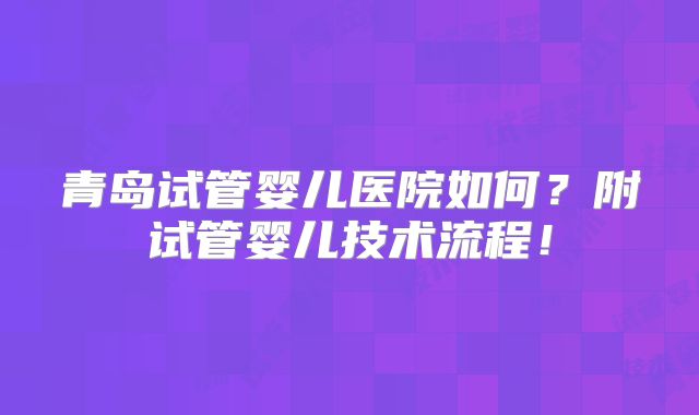 青岛试管婴儿医院如何?附试管婴儿技术流程!
