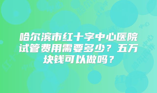 哈尔滨市红十字中心医院试管费用需要多少？五万块钱可以做吗？