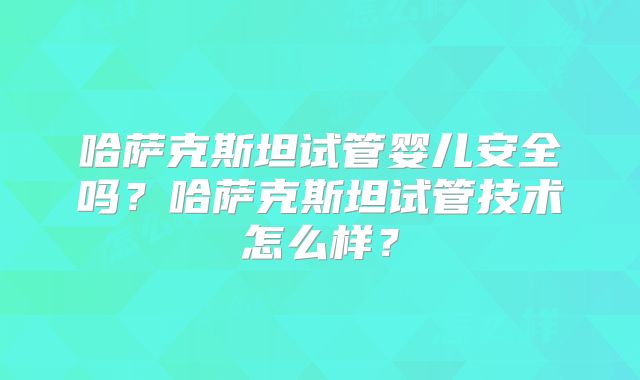 哈萨克斯坦试管婴儿安全吗?哈萨克斯坦试管技术怎么样?