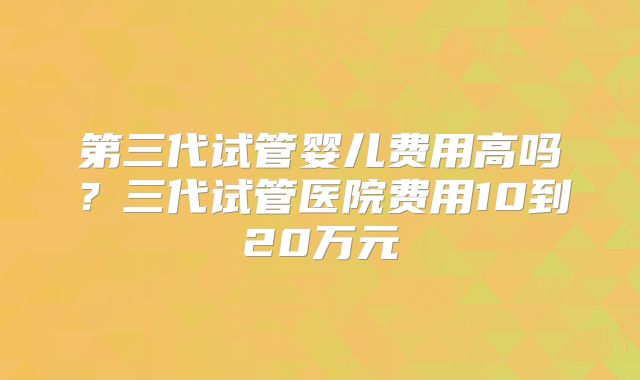 第三代试管婴儿费用高吗?三代试管医院费用10到20万元