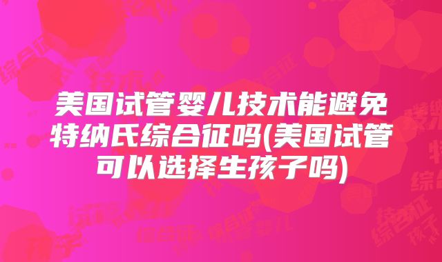 美国试管婴儿技术能避免特纳氏综合征吗(美国试管可以选择生孩子吗)