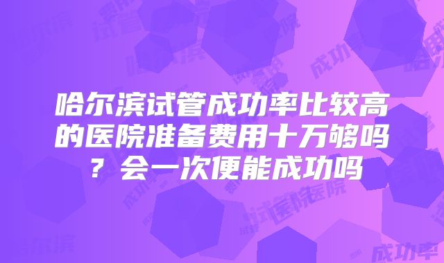 哈尔滨试管成功率比较高的医院准备费用十万够吗?会一次便能成功吗