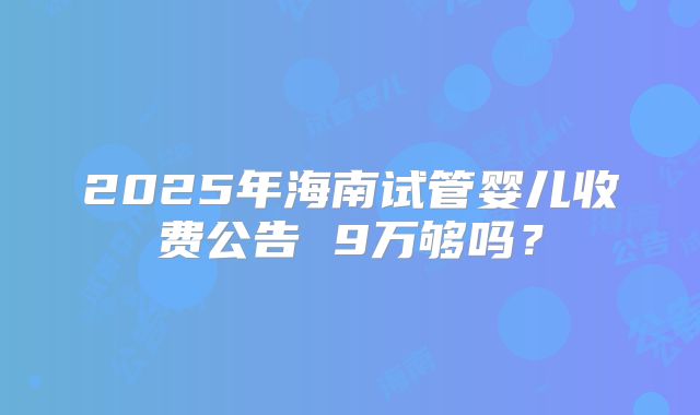 2025年海南试管婴儿收费公告 9万够吗?