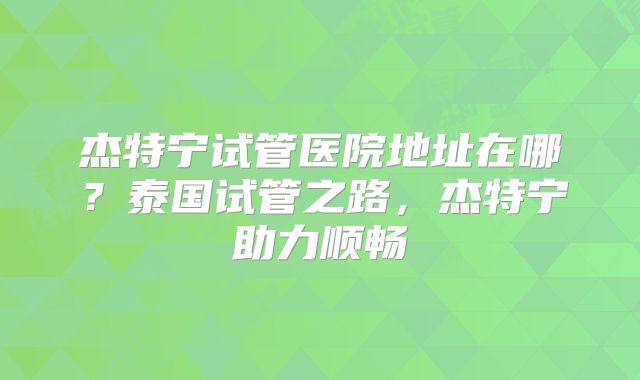 杰特宁试管医院地址在哪?泰国试管之路,杰特宁助力顺畅