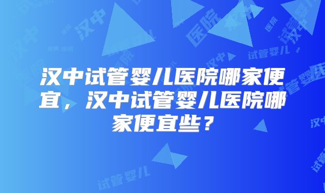 汉中试管婴儿医院哪家便宜，汉中试管婴儿医院哪家便宜些？