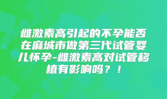 雌激素高引起的不孕能否在麻城市做第三代试管婴儿怀孕-雌激素高对试管移植有影响吗？！