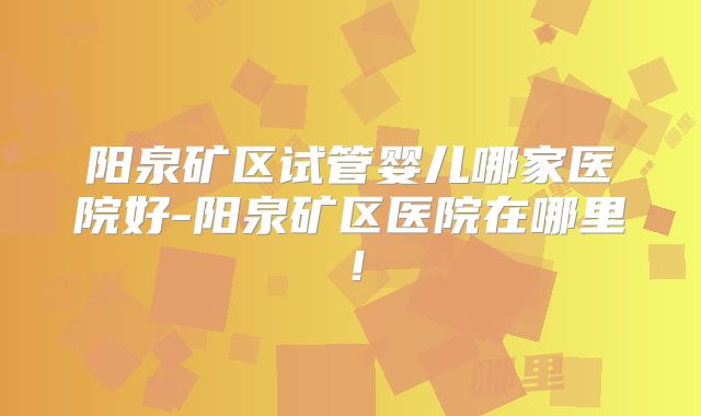 阳泉矿区试管婴儿哪家医院好-阳泉矿区医院在哪里！