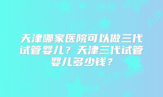 天津哪家医院可以做三代试管婴儿?天津三代试管婴儿多少钱?