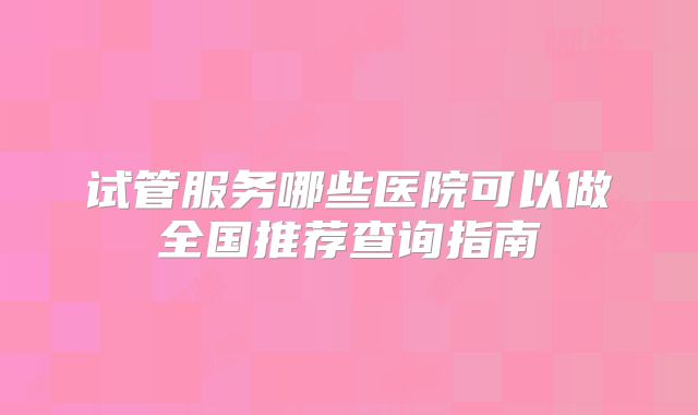 试管服务哪些医院可以做全国推荐查询指南