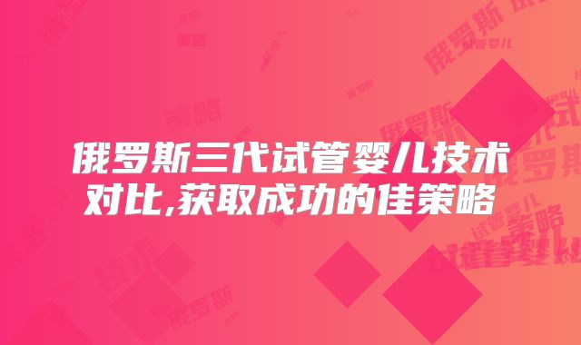 俄罗斯三代试管婴儿技术对比,获取成功的佳策略