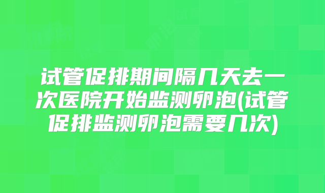试管促排期间隔几天去一次医院开始监测卵泡(试管促排监测卵泡需要几次)