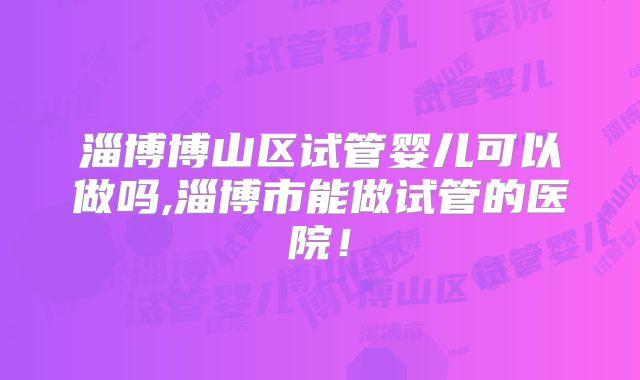 淄博博山区试管婴儿可以做吗,淄博市能做试管的医院！