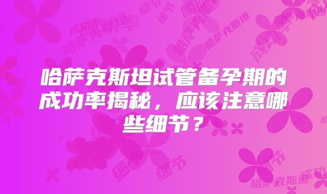 哈萨克斯坦试管备孕期的成功率揭秘,应该注意哪些细节?