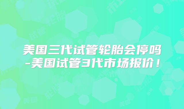 美国三代试管轮胎会停吗-美国试管3代市场报价!