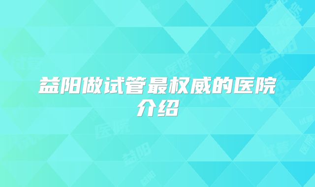 益阳做试管最权威的医院介绍