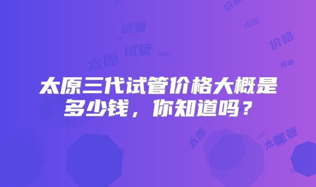 太原三代试管价格大概是多少钱，你知道吗？