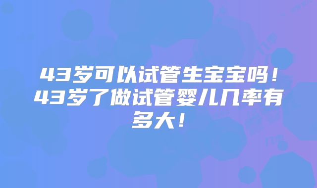 43岁可以试管生宝宝吗!43岁了做试管婴儿几率有多大!