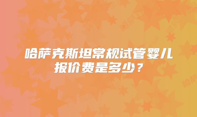 哈萨克斯坦常规试管婴儿报价费是多少?