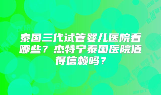 泰国三代试管婴儿医院看哪些?杰特宁泰国医院值得信赖吗?