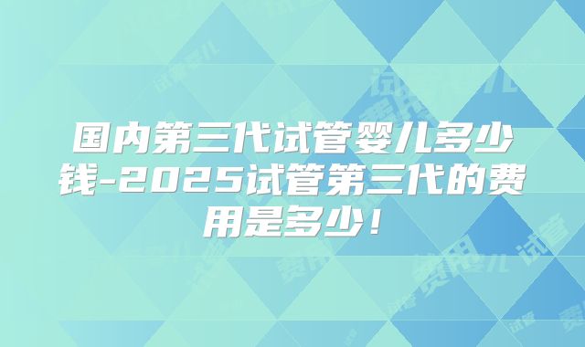 国内第三代试管婴儿多少钱-2025试管第三代的费用是多少!