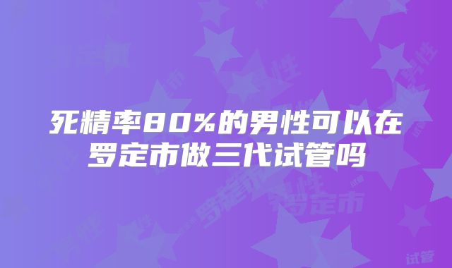 死精率80%的男性可以在罗定市做三代试管吗