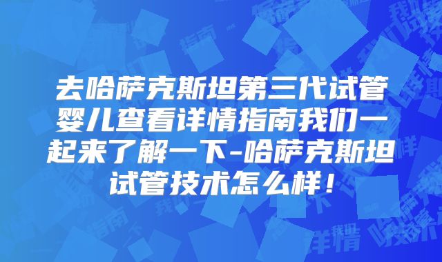 去哈萨克斯坦第三代试管婴儿查看详情指南我们一起来了解一下-哈萨克斯坦试管技术怎么样!