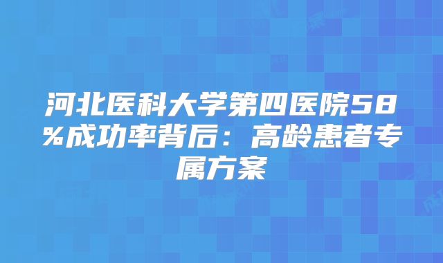 河北医科大学第四医院58%成功率背后:高龄患者专属方案