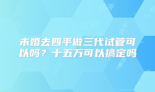 未婚去四平做三代试管可以吗？十五万可以搞定吗