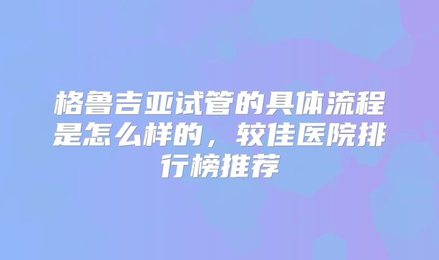 格鲁吉亚试管的具体流程是怎么样的,较佳医院排行榜推荐