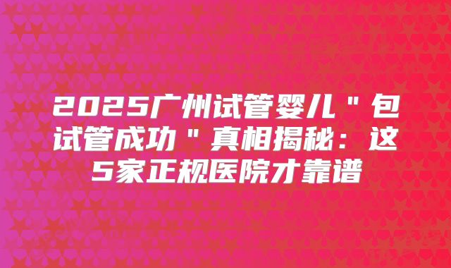 2025广州试管婴儿＂包试管成功＂真相揭秘：这5家正规医院才靠谱