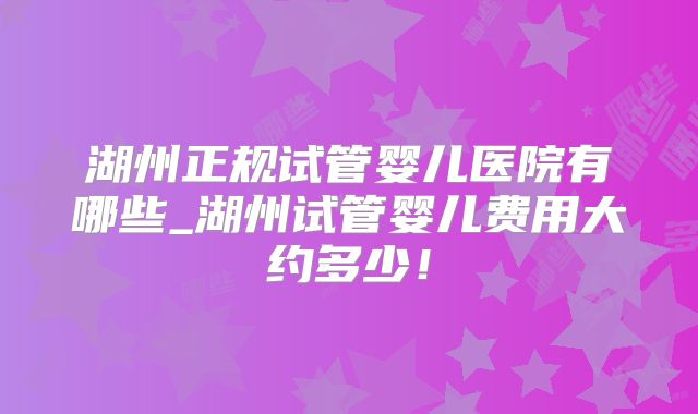湖州正规试管婴儿医院有哪些_湖州试管婴儿费用大约多少！