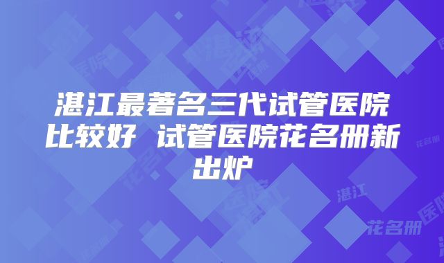 湛江最著名三代试管医院比较好 试管医院花名册新出炉
