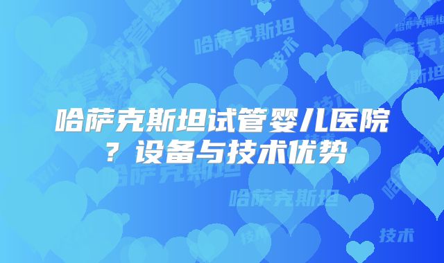 哈萨克斯坦试管婴儿医院?设备与技术优势