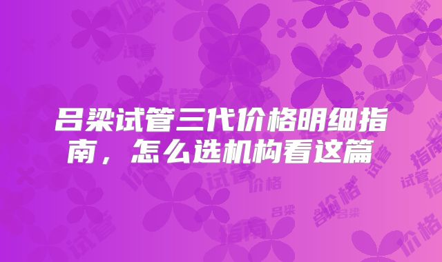 吕梁试管三代价格明细指南,怎么选机构看这篇