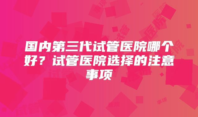 国内第三代试管医院哪个好?试管医院选择的注意事项