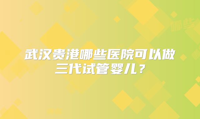 武汉贵港哪些医院可以做三代试管婴儿?